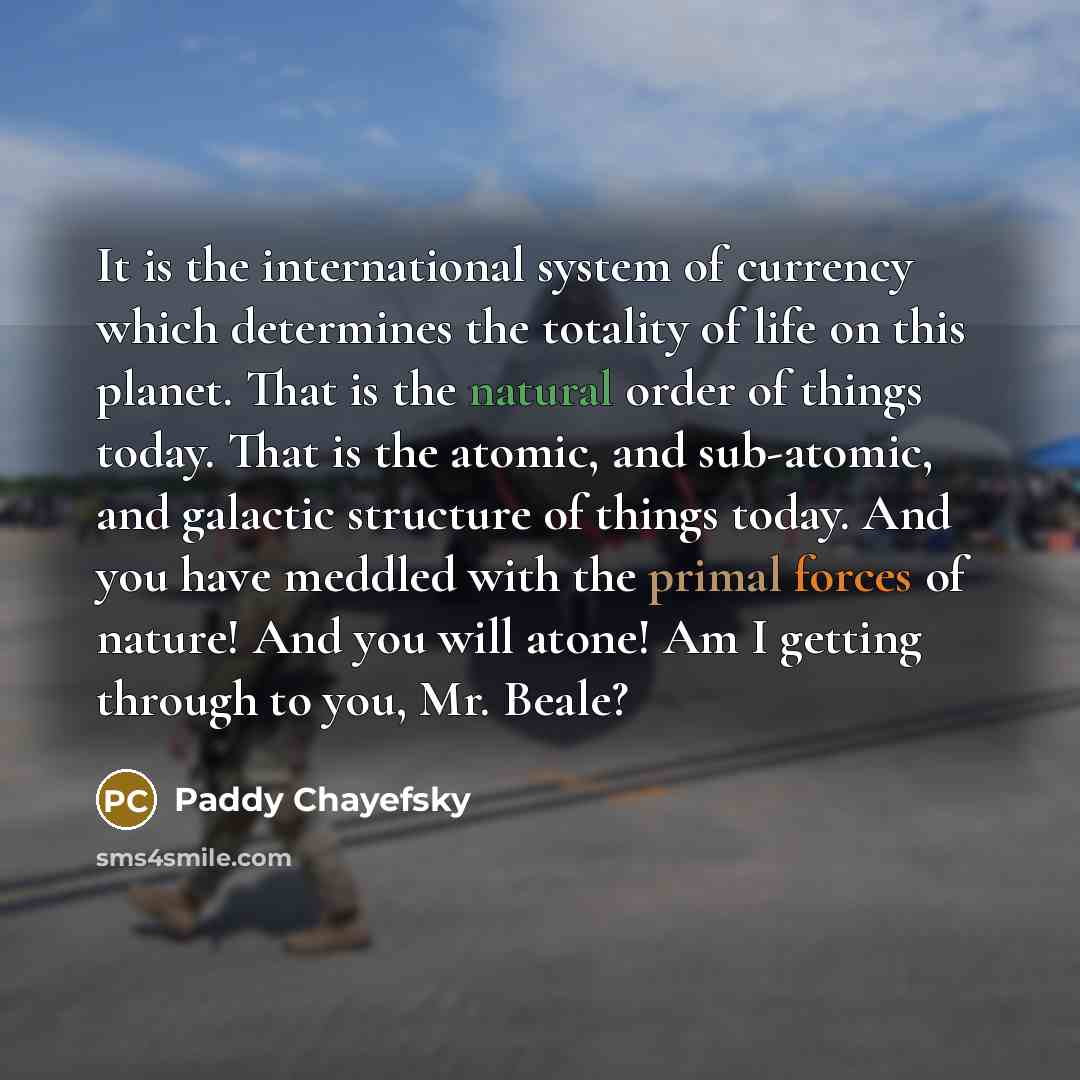 “It is the international system of currency which determines the totality of life on this planet. That is the natural order of things today. That is the atomic, and sub-atomic, and galactic structure of things today. And you have meddled with the primal forces of nature! And you will atone! Am I…” quote by Paddy Chayefsky