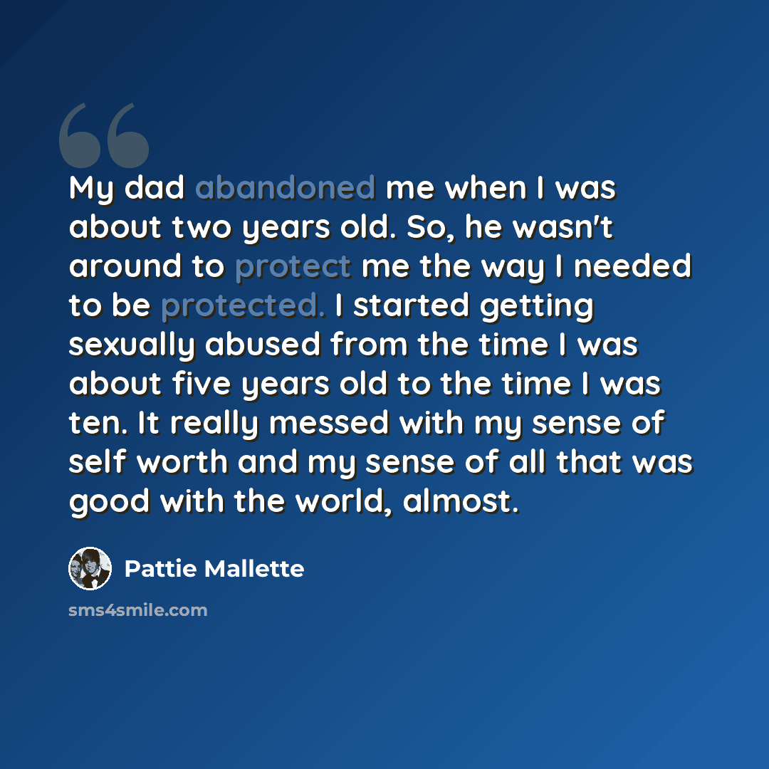 “My dad abandoned me when I was about two years old. So, he wasn't around to protect me the way I needed to be protected. I started getting sexually abused from the time I was about five years old to the time I was ten. It really messed with my sense of self worth and my sense of all that was good…” quote by Pattie Mallette