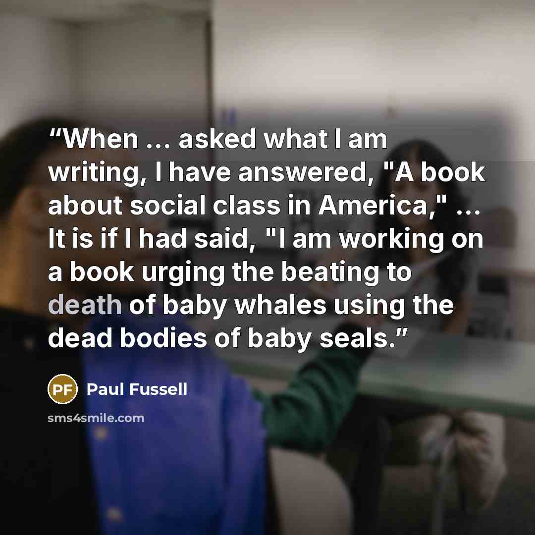 “When ... asked what I am writing, I have answered, "A book about social class in America," ... It is if I had said, "I am working on a book urging the beating to death of baby whales using the dead bodies of baby seals.” quote by Paul Fussell