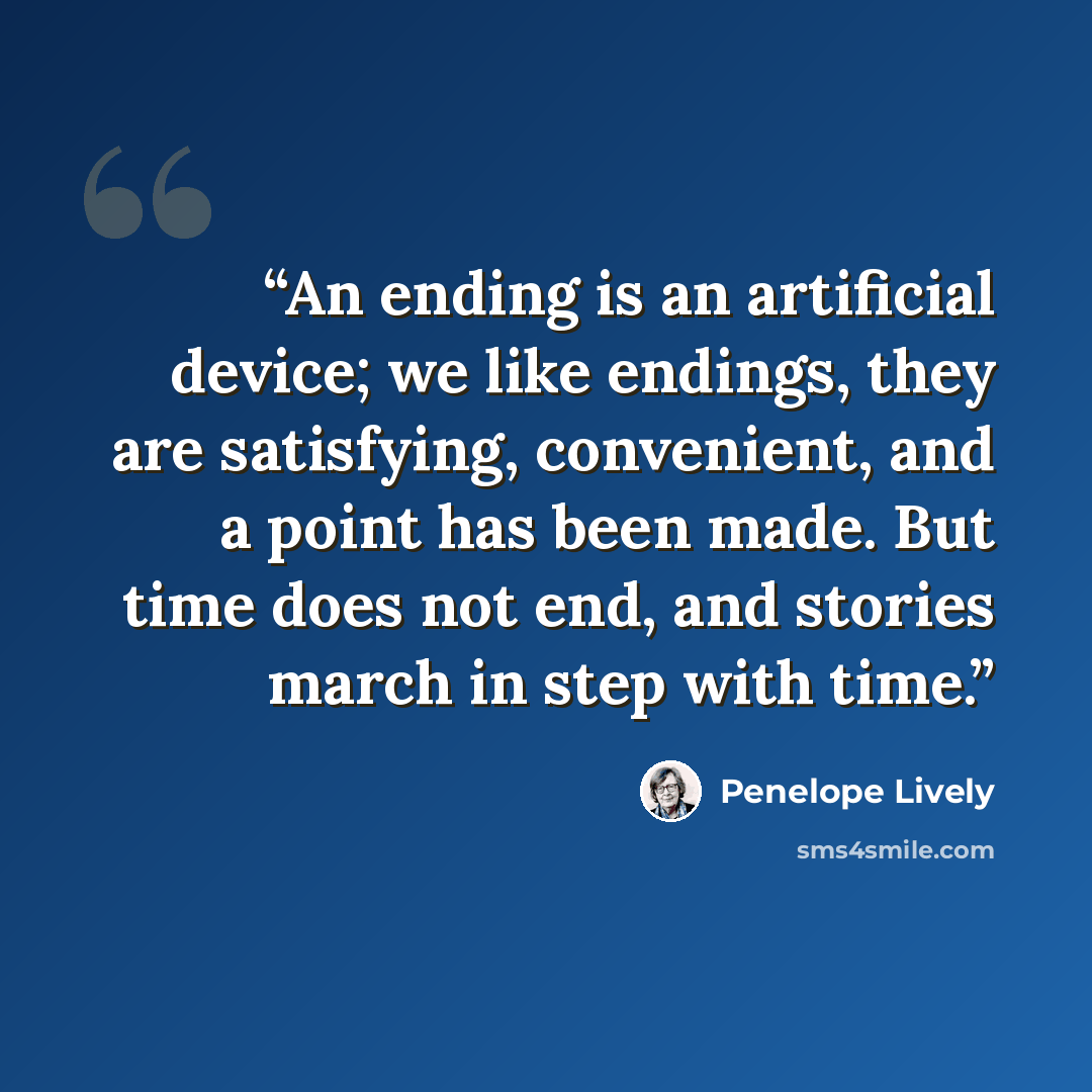 “An ending is an artificial device; we like endings, they are satisfying, convenient, and a point has been made. But time does not end, and stories march in step with time.” quote by Penelope Lively