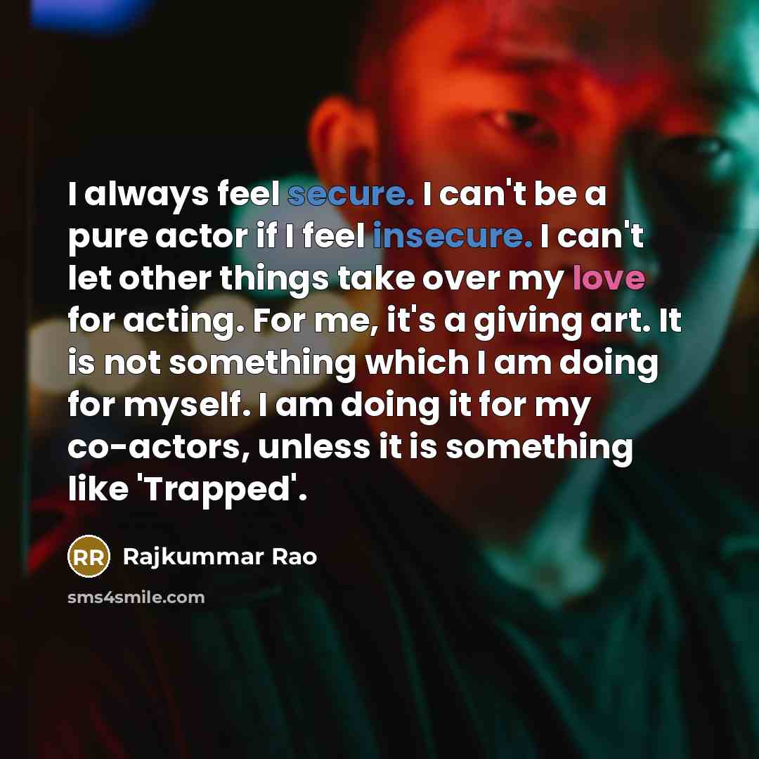 “I always feel secure. I can't be a pure actor if I feel insecure. I can't let other things take over my love for acting. For me, it's a giving art. It is not something which I am doing for myself. I am doing it for my co-actors, unless it is something like 'Trapped'.” quote by Rajkummar Rao