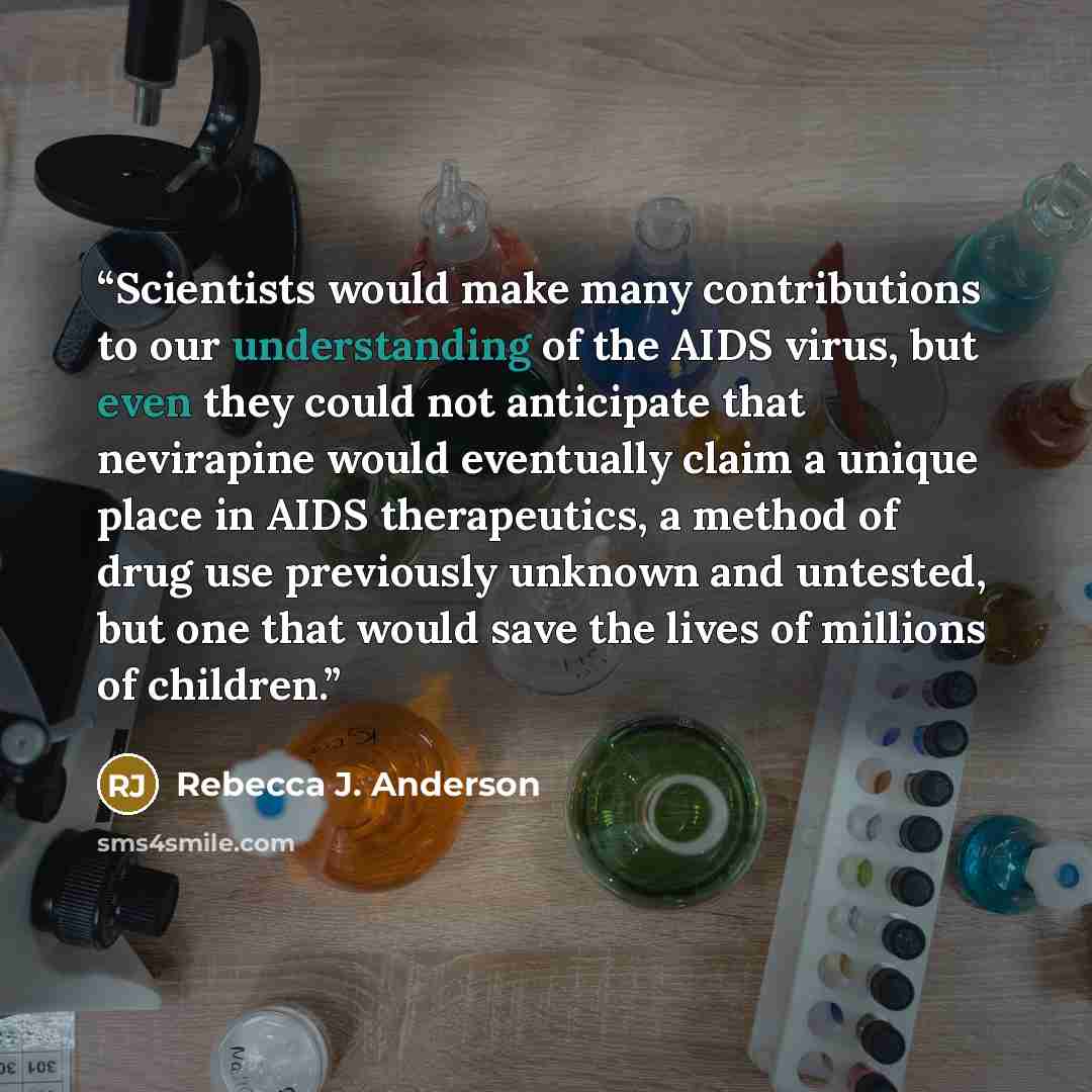 “Scientists would make many contributions to our understanding of the AIDS virus, but even they could not anticipate that nevirapine would eventually claim a unique place in AIDS therapeutics, a method of drug use previously unknown and untested, but one that would save the lives of millions of…” quote by Rebecca J. Anderson