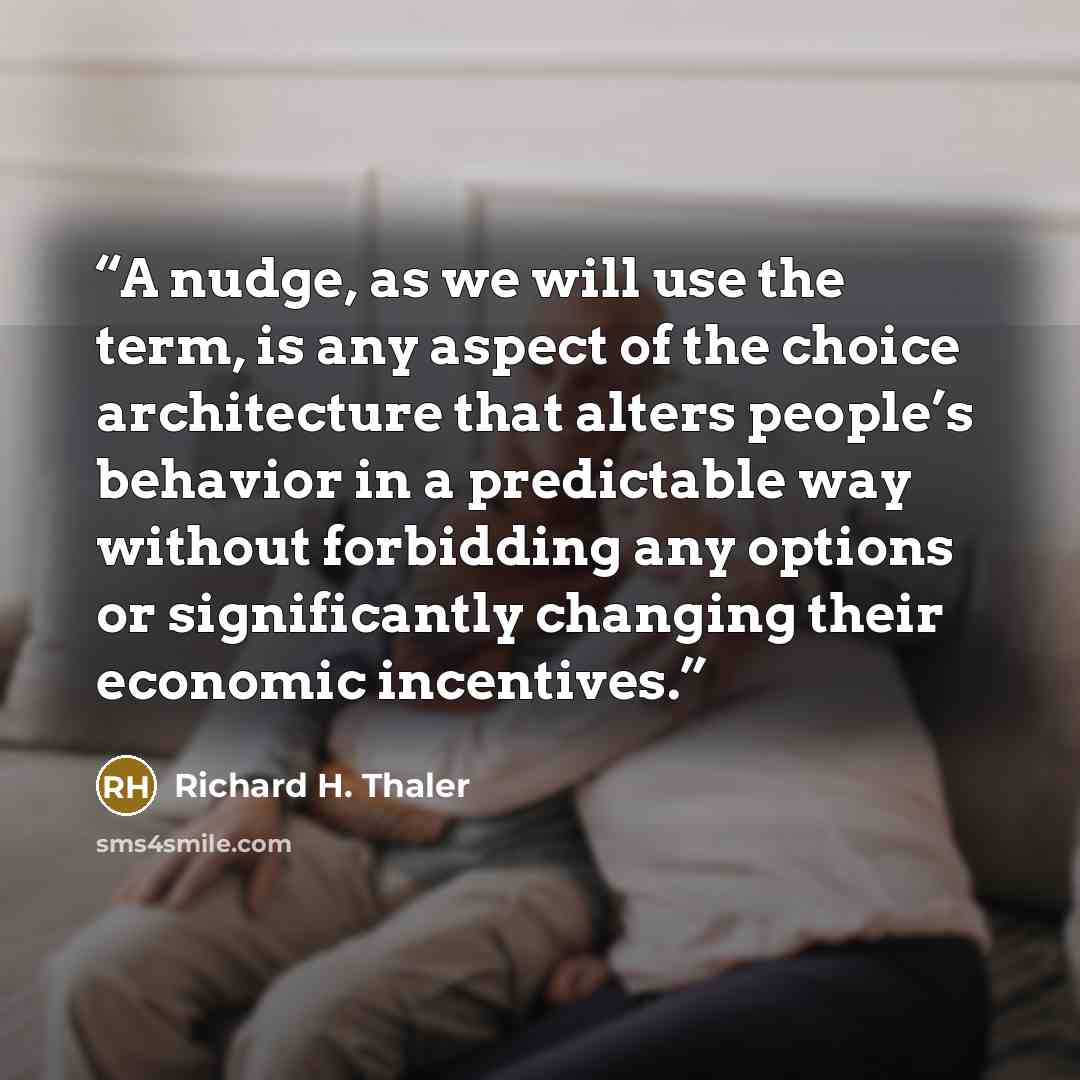 “A nudge, as we will use the term, is any aspect of the choice architecture that alters people’s behavior in a predictable way without forbidding any options or significantly changing their economic incentives.” quote by Richard H. Thaler