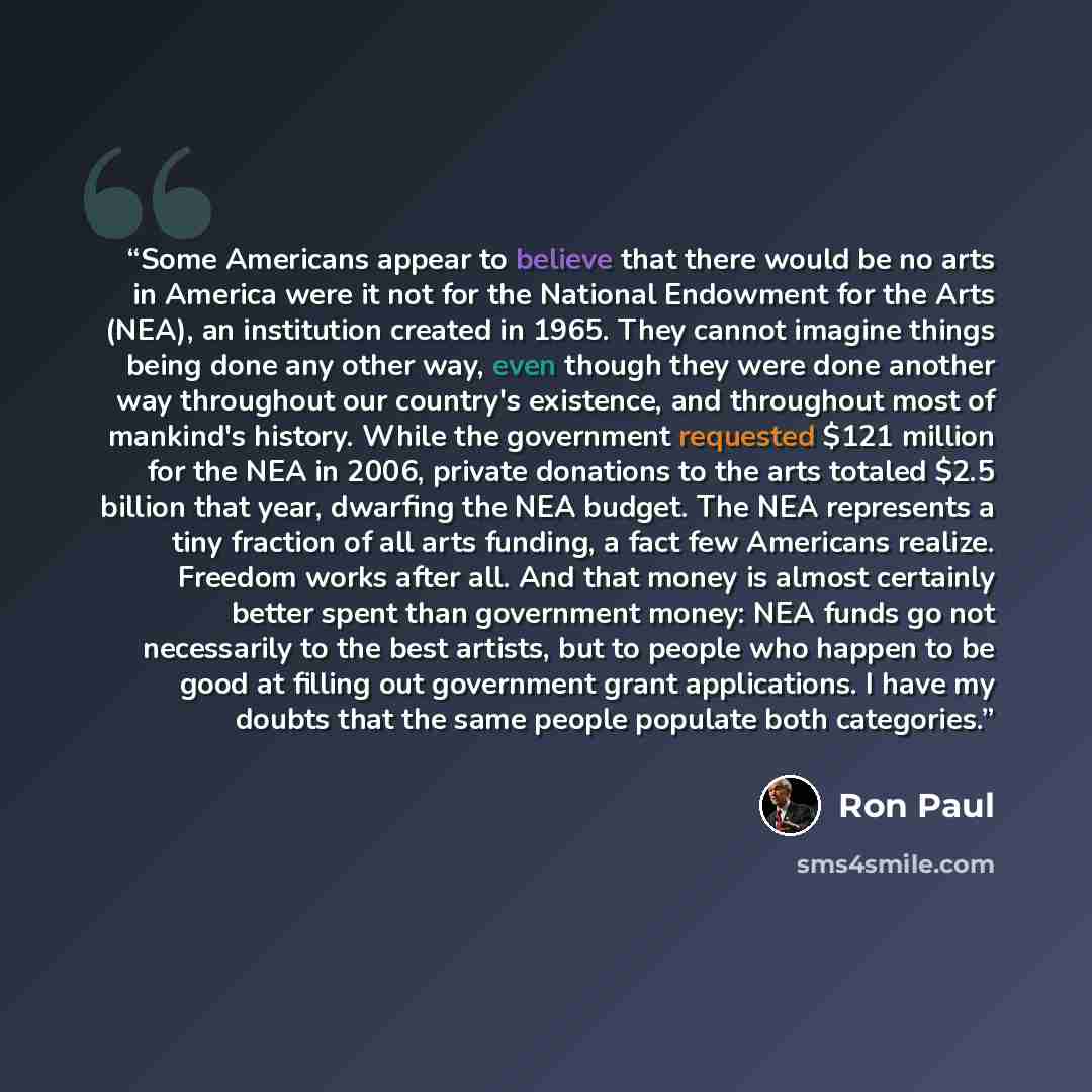 “Some Americans appear to believe that there would be no arts in America were it not for the National Endowment for the Arts (NEA), an institution created in 1965. They cannot imagine things being done any other way, even though they were done another way throughout our country's existence, and…” quote by Ron Paul
