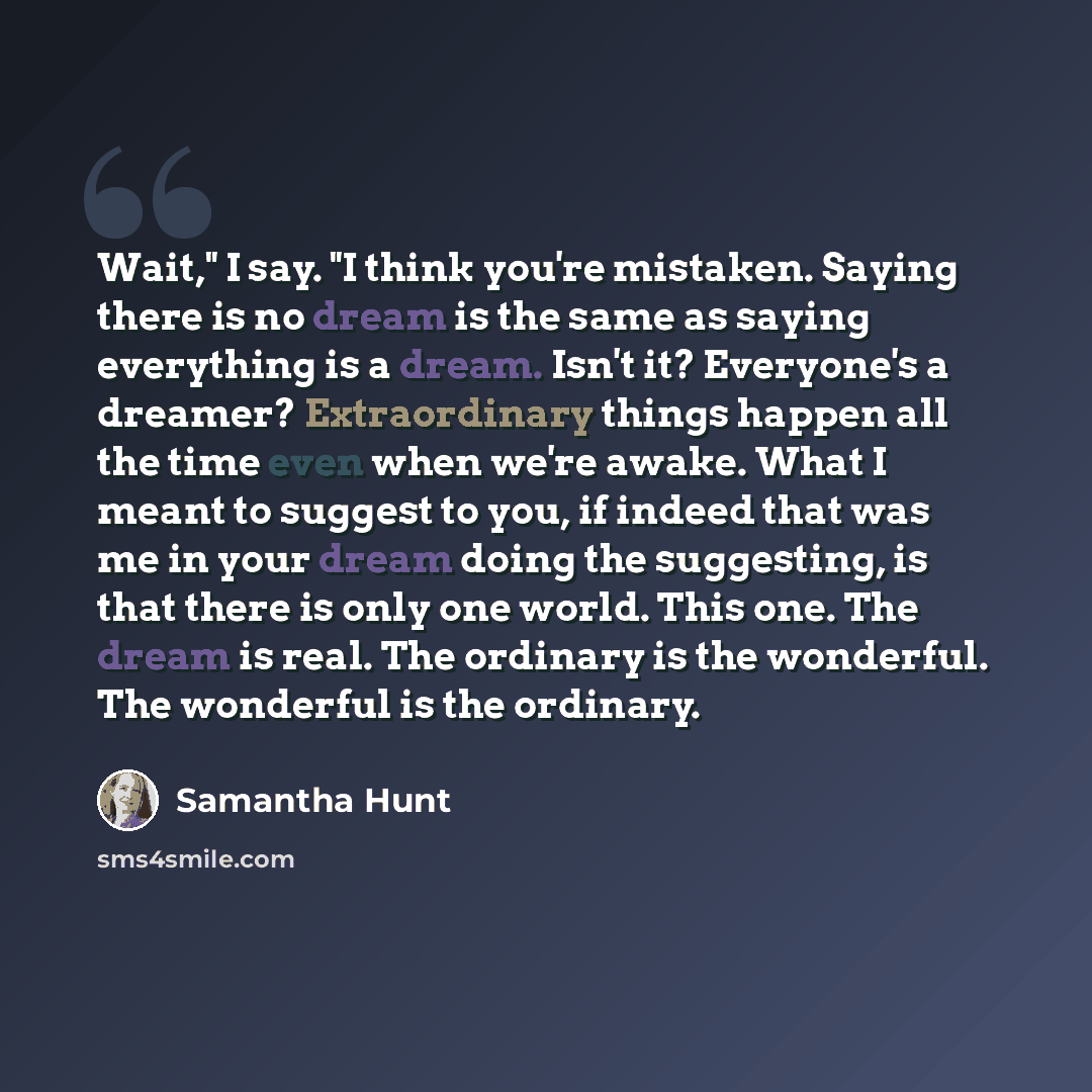 “Wait," I say. "I think you're mistaken. Saying there is no dream is the same as saying everything is a dream. Isn't it? Everyone's a dreamer? Extraordinary things happen all the time even when we're awake. What I meant to suggest to you, if indeed that was me in your dream doing the suggesting, is…” quote by Samantha Hunt