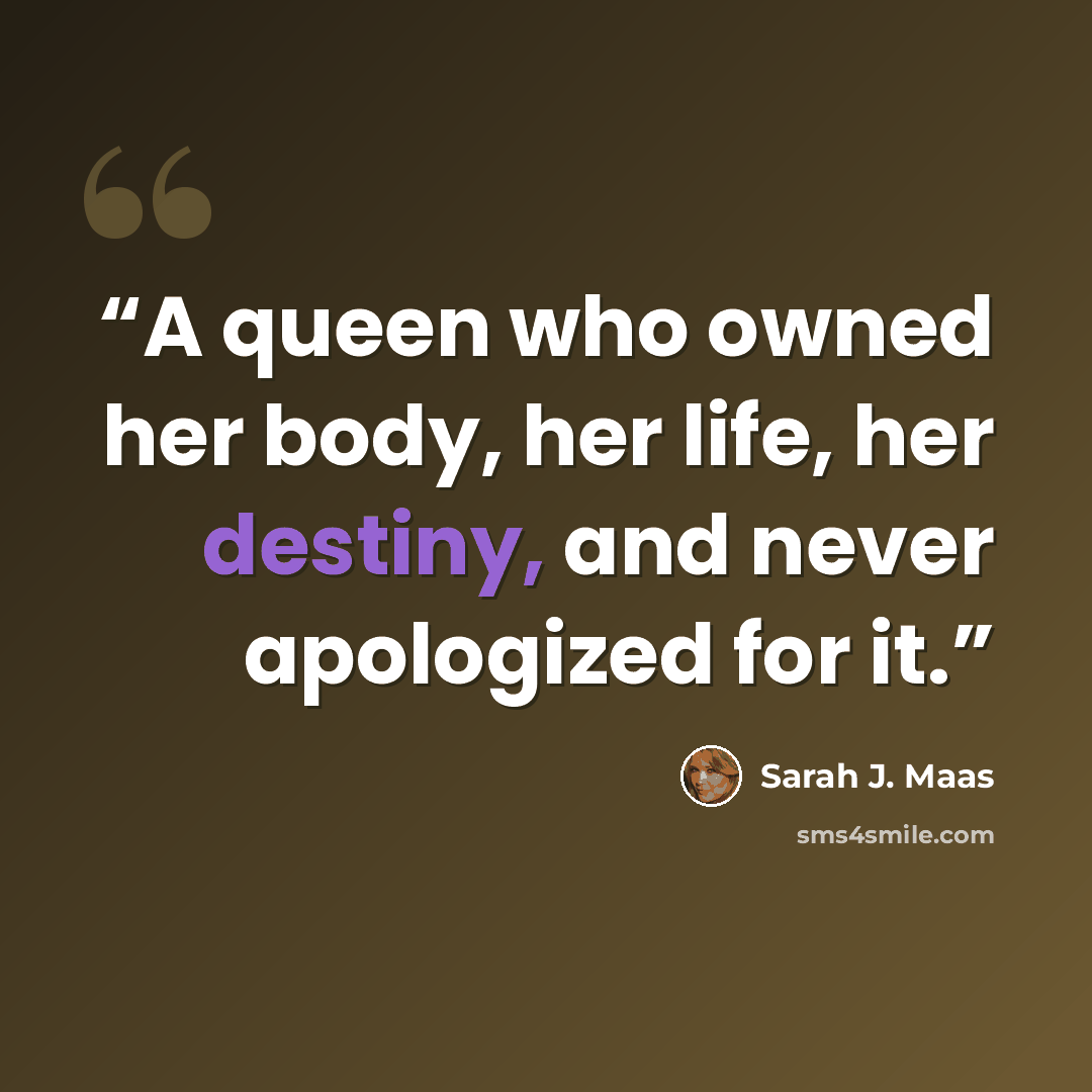 “A queen who owned her body, her life, her destiny, and never apologized for it.” quote by Sarah J. Maas