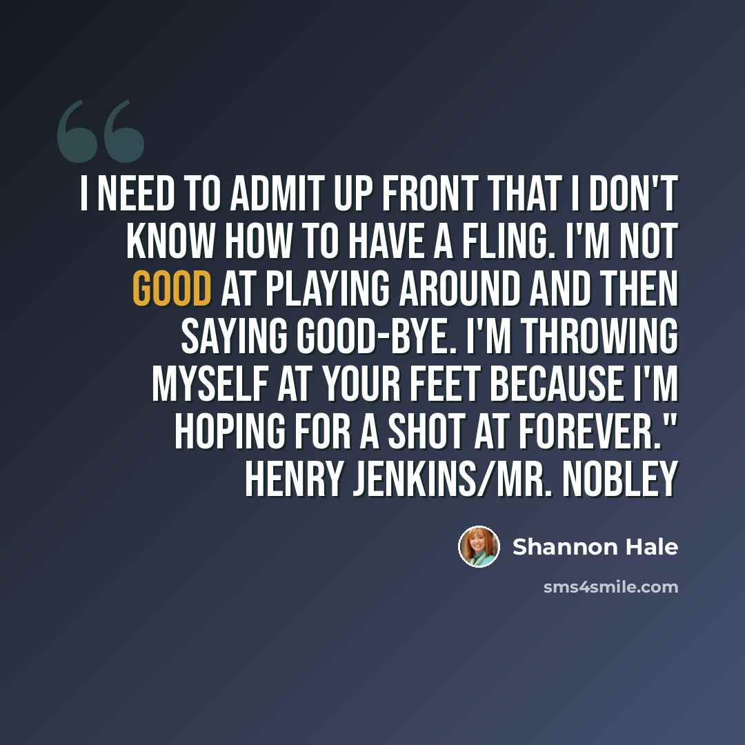 “I need to admit up front that I don't know how to have a fling. I'm not good at playing around and then saying good-bye. I'm throwing myself at your feet because I'm hoping for a shot at forever." Henry Jenkins/Mr. Nobley” quote by Shannon Hale