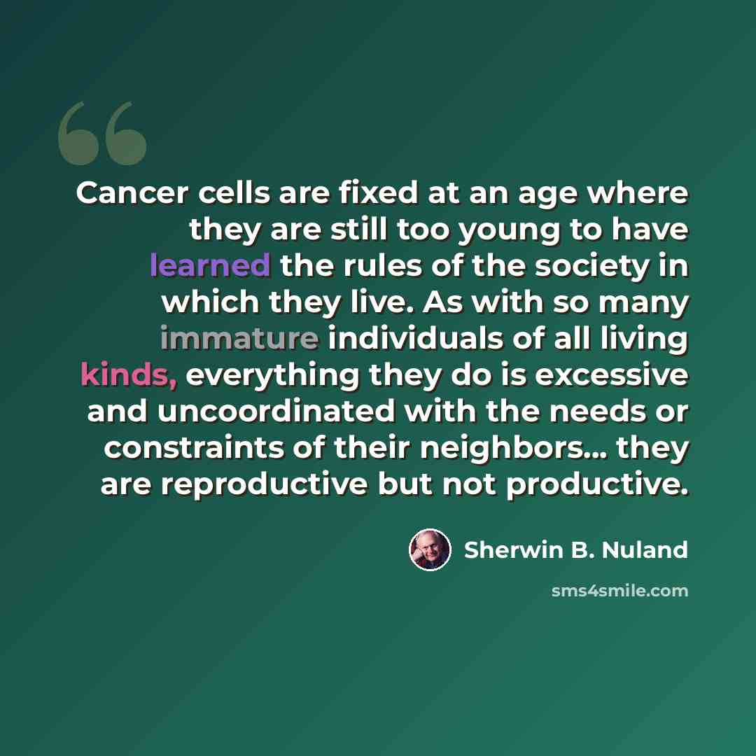 “Cancer cells are fixed at an age where they are still too young to have learned the rules of the society in which they live. As with so many immature individuals of all living kinds, everything they do is excessive and uncoordinated with the needs or constraints of their neighbors... they are…” quote by Sherwin B. Nuland