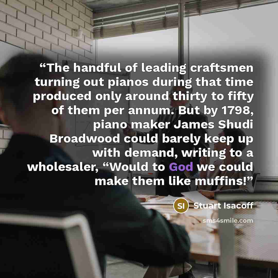“The handful of leading craftsmen turning out pianos during that time produced only around thirty to fifty of them per annum. But by 1798, piano maker James Shudi Broadwood could barely keep up with demand, writing to a wholesaler, “Would to God we could make them like muffins!” quote by Stuart Isacoff