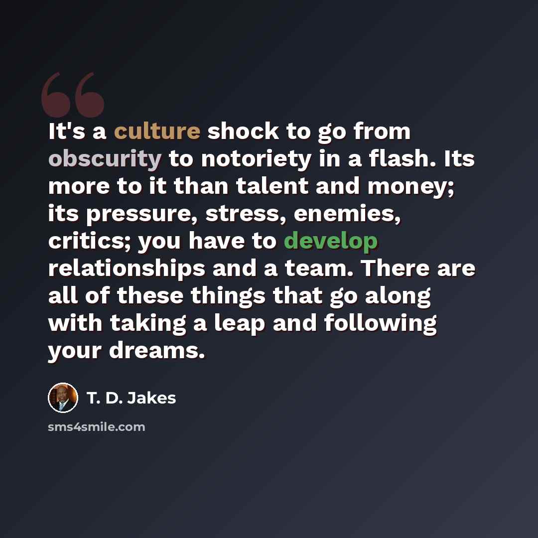 “It's a culture shock to go from obscurity to notoriety in a flash. Its more to it than talent and money; its pressure, stress, enemies, critics; you have to develop relationships and a team. There are all of these things that go along with taking a leap and following your dreams.” quote by T. D. Jakes