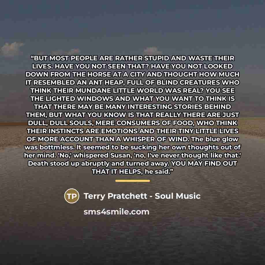 “BUT MOST PEOPLE ARE RATHER STUPID AND WASTE THEIR LIVES. HAVE YOU NOT SEEN THAT? HAVE YOU NOT LOOKED DOWN FROM THE HORSE AT A CITY AND THOUGHT HOW MUCH IT RESEMBLED AN ANT HEAP, FULL OF BLIND CREATURES WHO THINK THEIR MUNDANE LITTLE WORLD WAS REAL? YOU SEE THE LIGHTED WINDOWS AND WHAT YOU WANT TO…” quote by Terry Pratchett - Soul Music