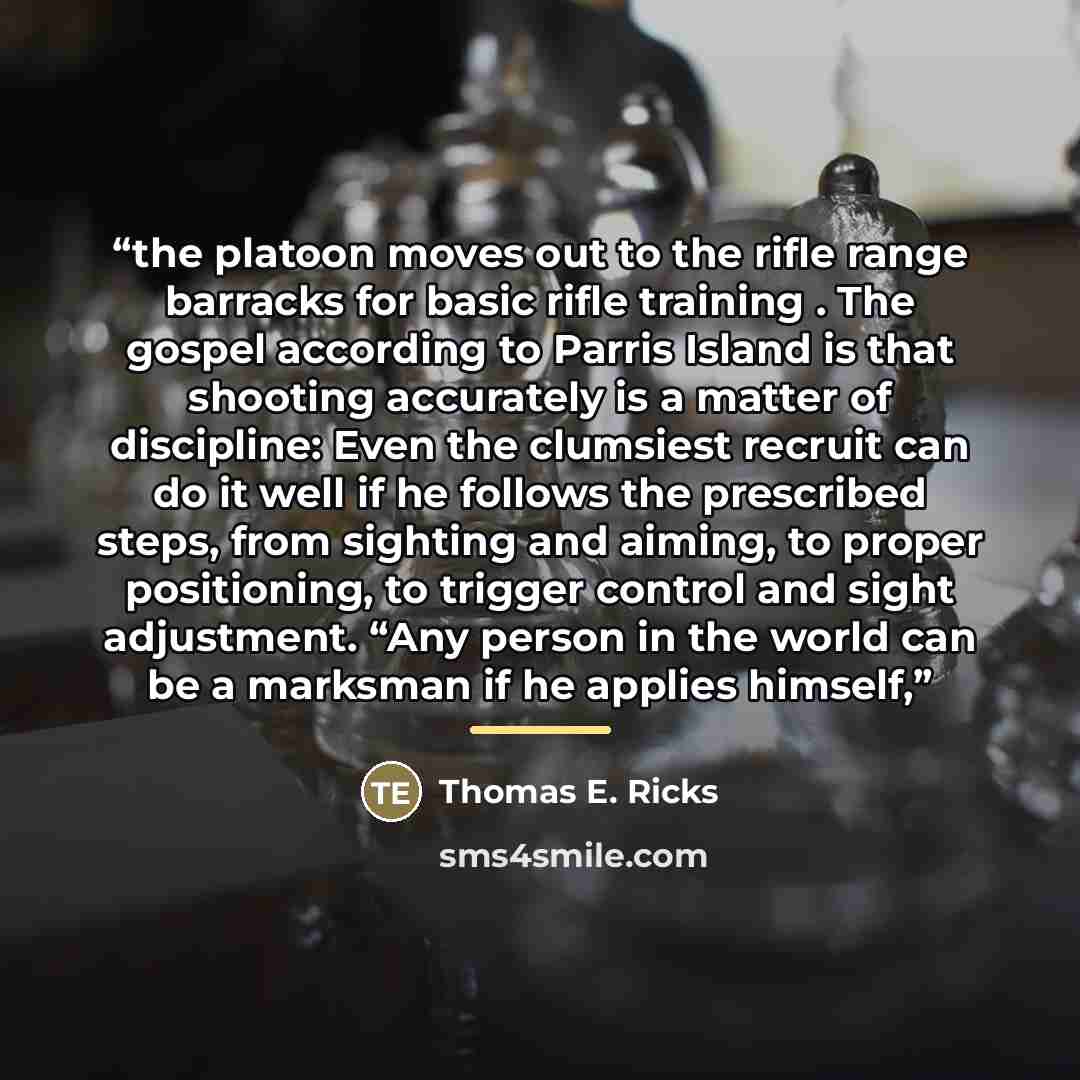 “the platoon moves out to the rifle range barracks for basic rifle training . The gospel according to Parris Island is that shooting accurately is a matter of discipline: Even the clumsiest recruit can do it well if he follows the prescribed steps, from sighting and aiming, to proper positioning…” quote by Thomas E. Ricks