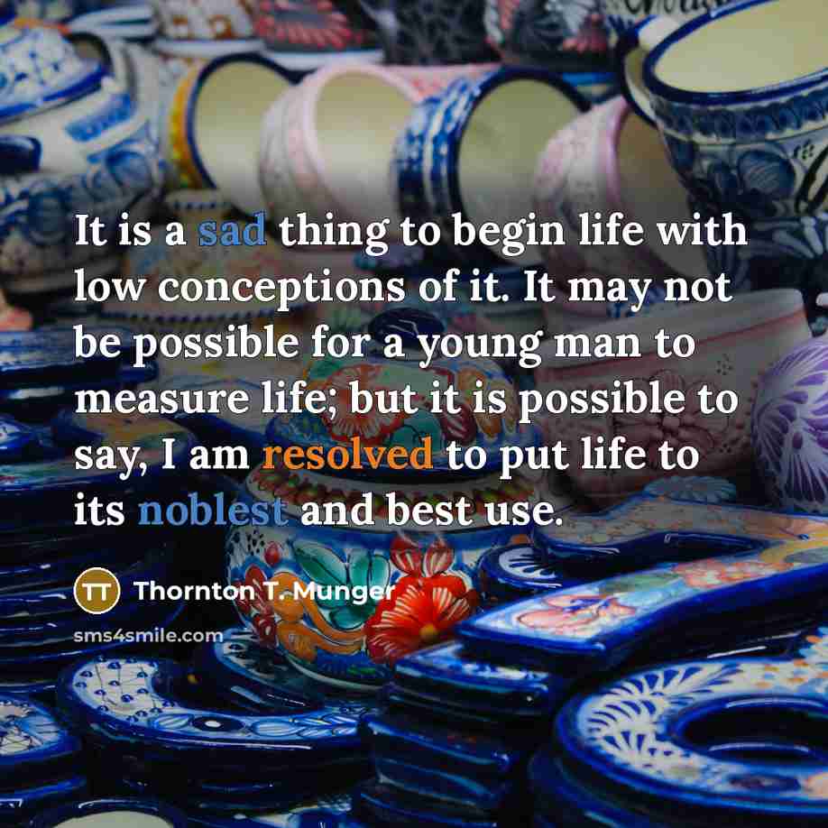 “It is a sad thing to begin life with low conceptions of it. It may not be possible for a young man to measure life; but it is possible to say, I am resolved to put life to its noblest and best use.” quote by Thornton T. Munger