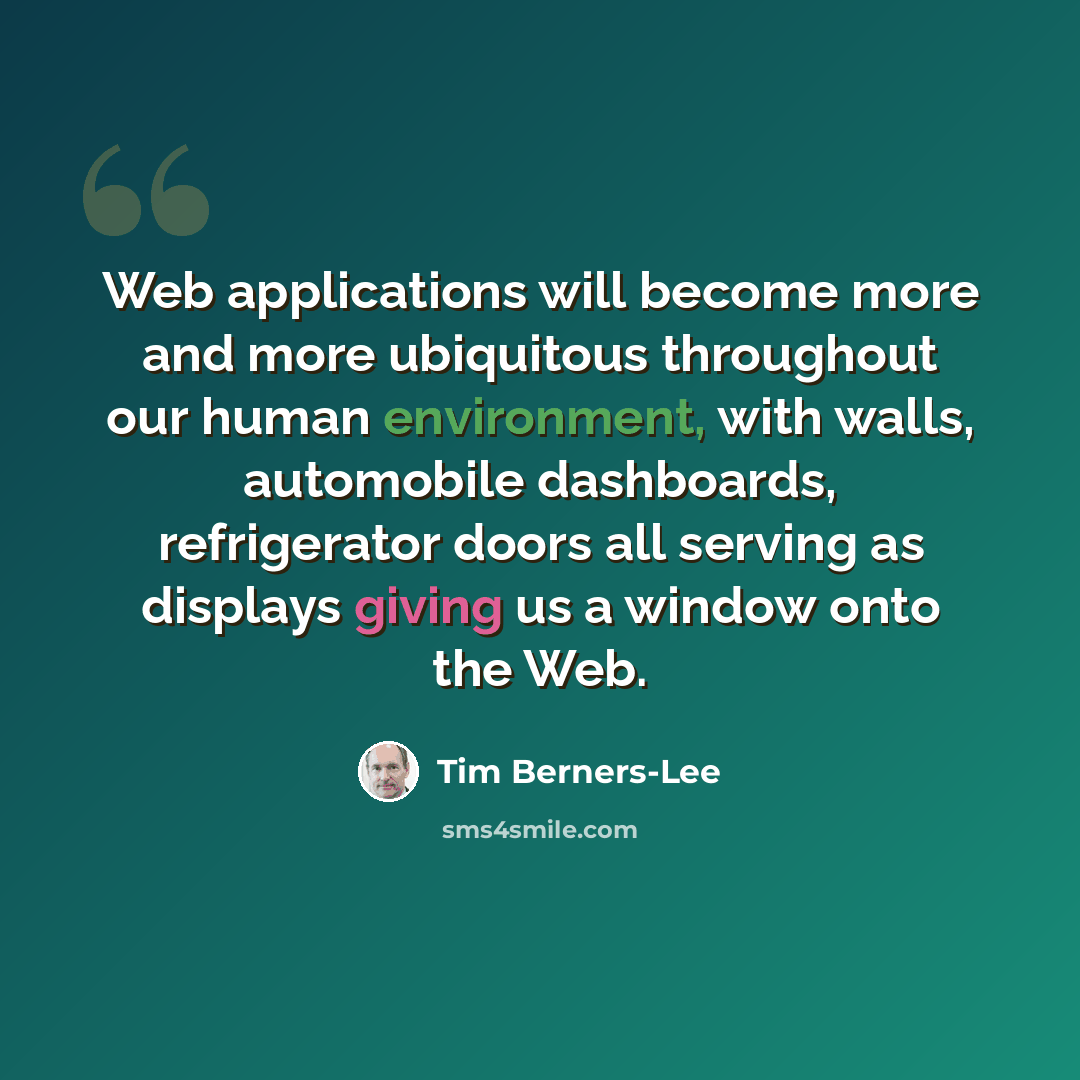 “Web applications will become more and more ubiquitous throughout our human environment, with walls, automobile dashboards, refrigerator doors all serving as displays giving us a window onto the Web.” quote by Tim Berners-Lee
