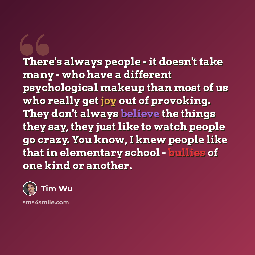 “There's always people - it doesn't take many - who have a different psychological makeup than most of us who really get joy out of provoking. They don't always believe the things they say, they just like to watch people go crazy. You know, I knew people like that in elementary school - bullies of…” quote by Tim Wu