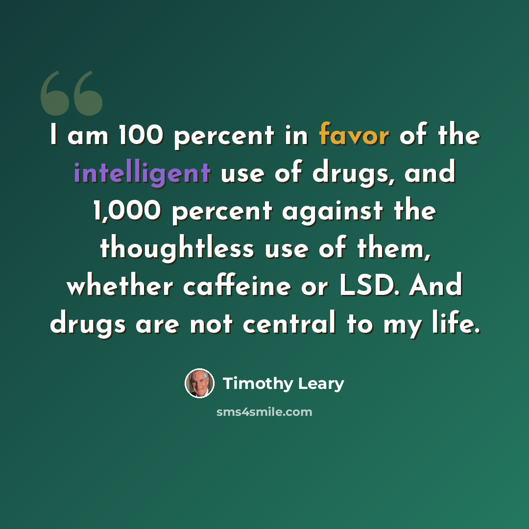“I am 100 percent in favor of the intelligent use of drugs, and 1,000 percent against the thoughtless use of them, whether caffeine or LSD. And drugs are not central to my life.” quote by Timothy Leary