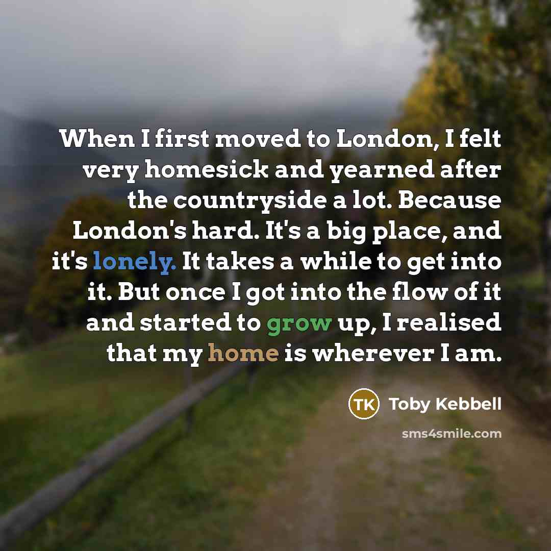 “When I first moved to London, I felt very homesick and yearned after the countryside a lot. Because London's hard. It's a big place, and it's lonely. It takes a while to get into it. But once I got into the flow of it and started to grow up, I realised that my home is wherever I am.” quote by Toby Kebbell