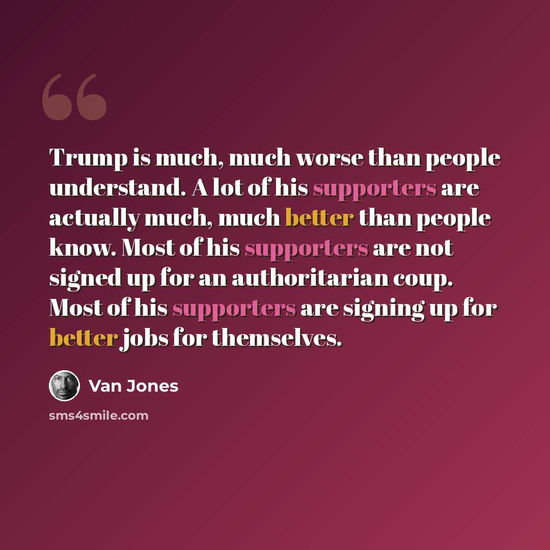 “Trump is much, much worse than people understand. A lot of his supporters are actually much, much better than people know. Most of his supporters are not signed up for an authoritarian coup. Most of his supporters are signing up for better jobs for themselves.” quote by Van Jones