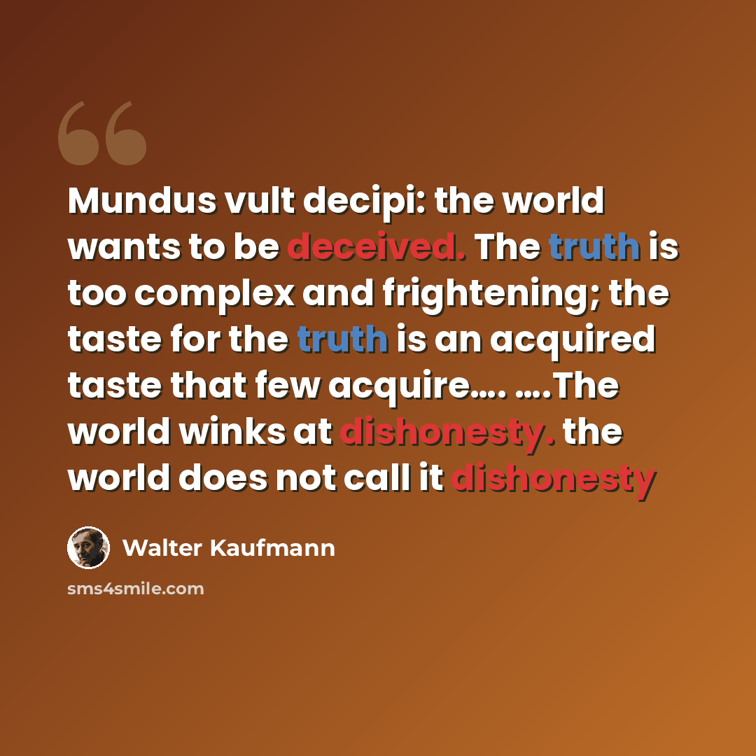 “Mundus vult decipi: the world wants to be deceived. The truth is too complex and frightening; the taste for the truth is an acquired taste that few acquire…. ….The world winks at dishonesty. the world does not call it dishonesty” quote by Walter Kaufmann