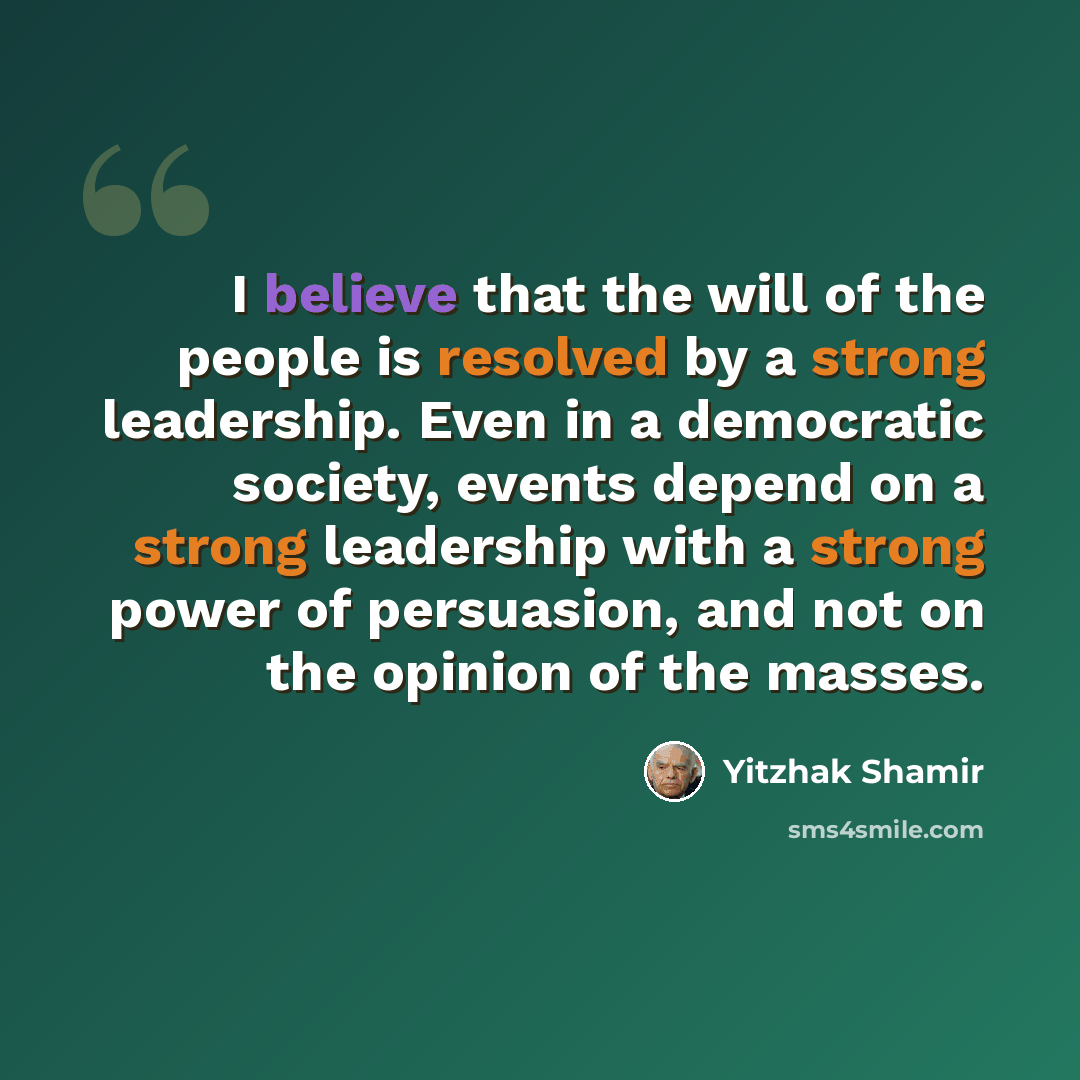 “I believe that the will of the people is resolved by a strong leadership. Even in a democratic society, events depend on a strong leadership with a strong power of persuasion, and not on the opinion of the masses.” quote by Yitzhak Shamir