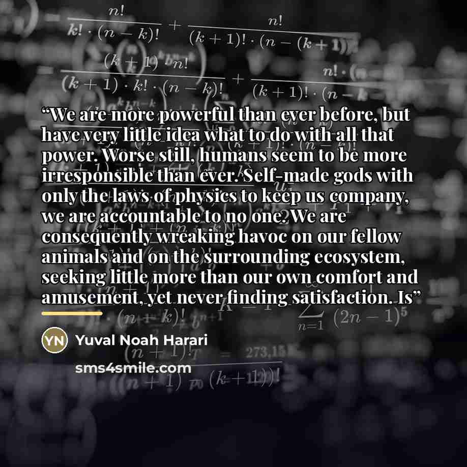 “We are more powerful than ever before, but have very little idea what to do with all that power. Worse still, humans seem to be more irresponsible than ever. Self-made gods with only the laws of physics to keep us company, we are accountable to no one. We are consequently wreaking havoc on our…” quote by Yuval Noah Harari
