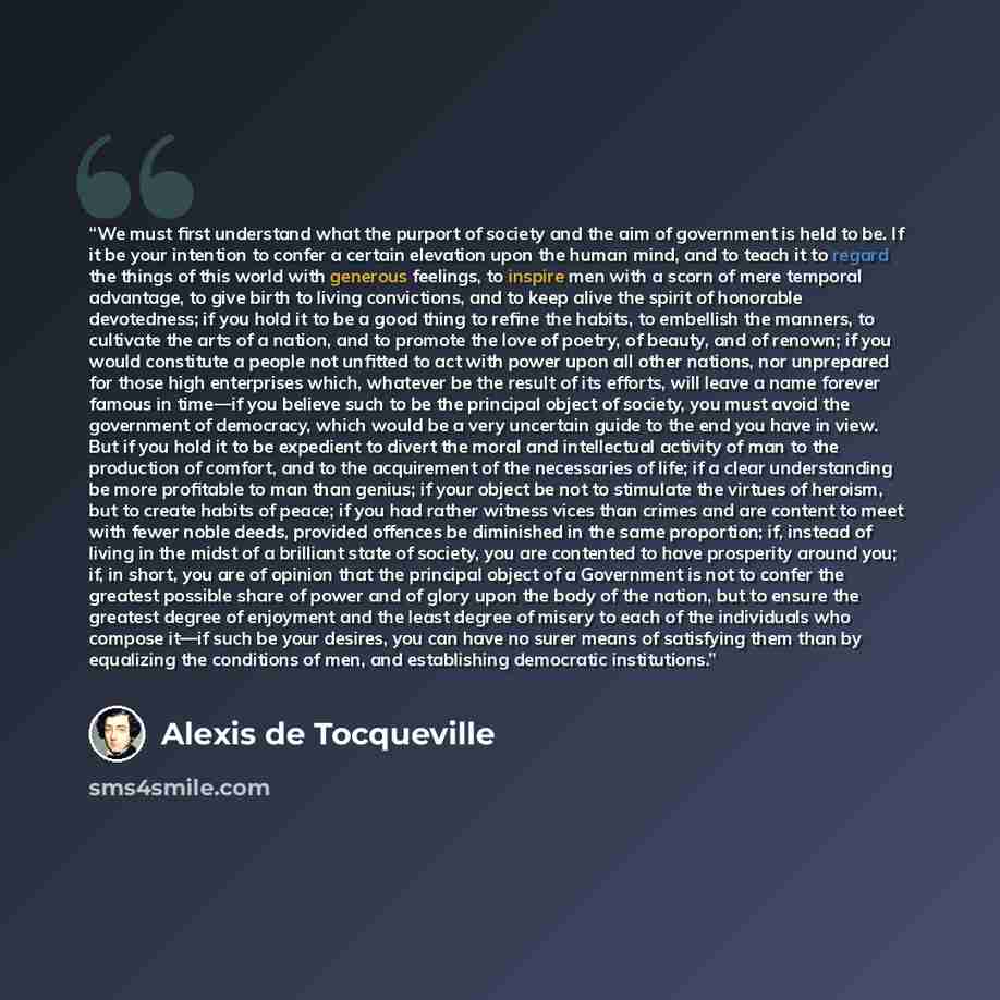 “We must first understand what the purport of society and the aim of government is held to be. If it be your intention to confer a certain elevation upon the human mind, and to teach it to regard the things of this world with generous feelings, to inspire men with a scorn of mere temporal…” quote by Alexis de Tocqueville