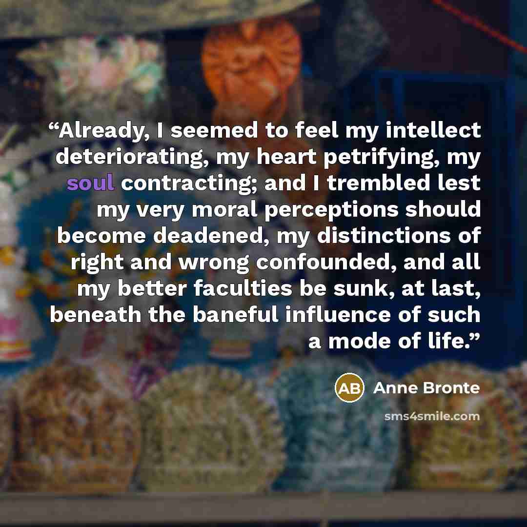 “Already, I seemed to feel my intellect deteriorating, my heart petrifying, my soul contracting; and I trembled lest my very moral perceptions should become deadened, my distinctions of right and wrong confounded, and all my better faculties be sunk, at last, beneath the baneful influence of such a…” quote by Anne Brontë