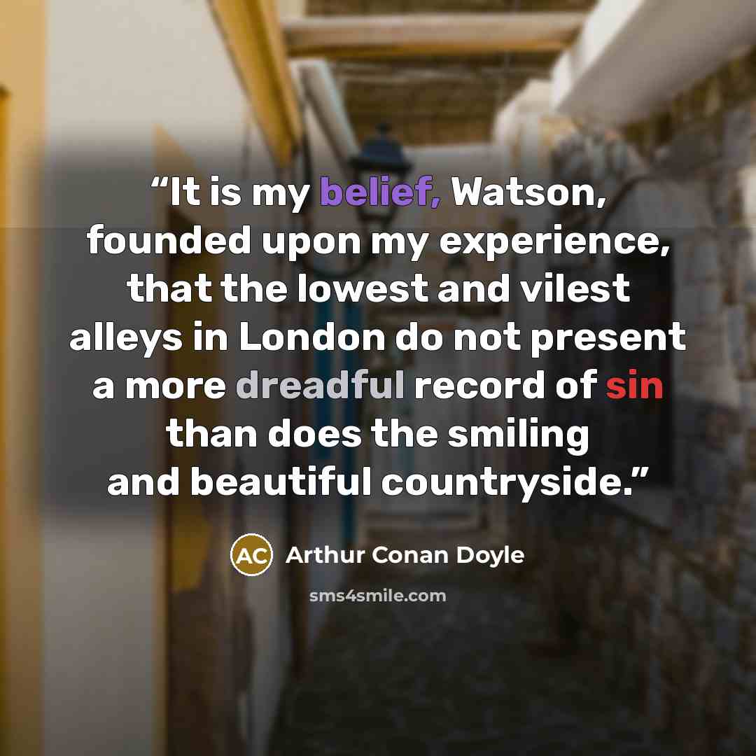 “It is my belief, Watson, founded upon my experience, that the lowest and vilest alleys in London do not present a more dreadful record of sin than does the smiling and beautiful countryside.” quote by Arthur Conan Doyle