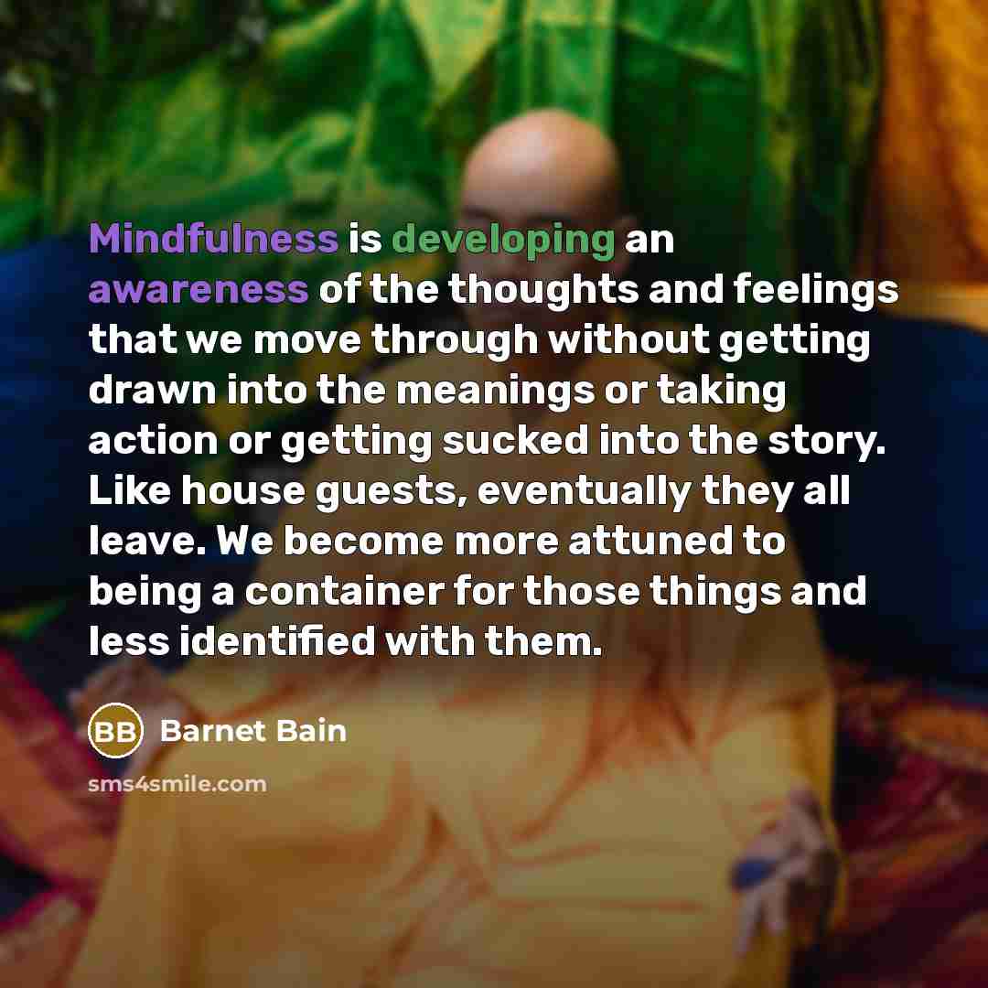 “Mindfulness is developing an awareness of the thoughts and feelings that we move through without getting drawn into the meanings or taking action or getting sucked into the story. Like house guests, eventually they all leave. We become more attuned to being a container for those things and less…” quote by Barnet Bain