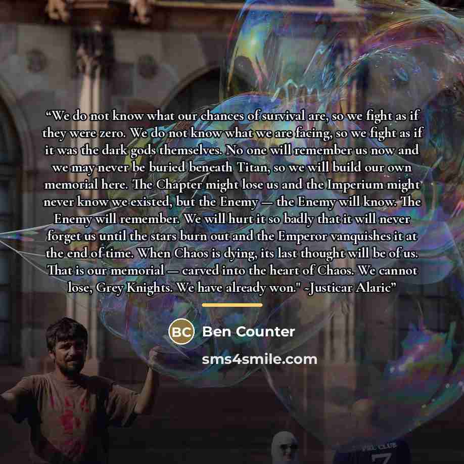 “We do not know what our chances of survival are, so we fight as if they were zero. We do not know what we are facing, so we fight as if it was the dark gods themselves. No one will remember us now and we may never be buried beneath Titan, so we will build our own memorial here. The Chapter might…” quote by Ben Counter