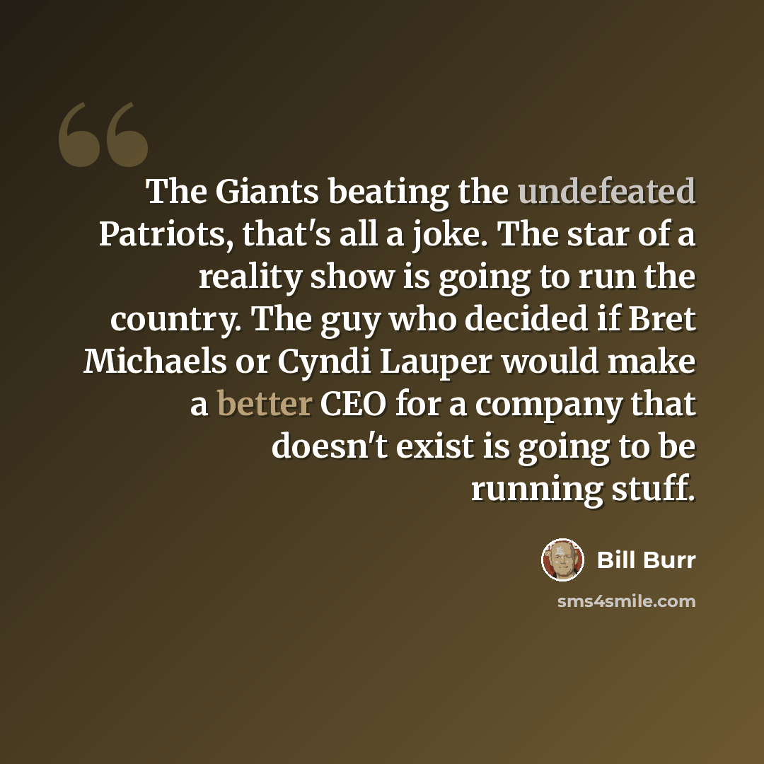 “The Giants beating the undefeated Patriots, that's all a joke. The star of a reality show is going to run the country. The guy who decided if Bret Michaels or Cyndi Lauper would make a better CEO for a company that doesn't exist is going to be running stuff.” quote by Bill Burr