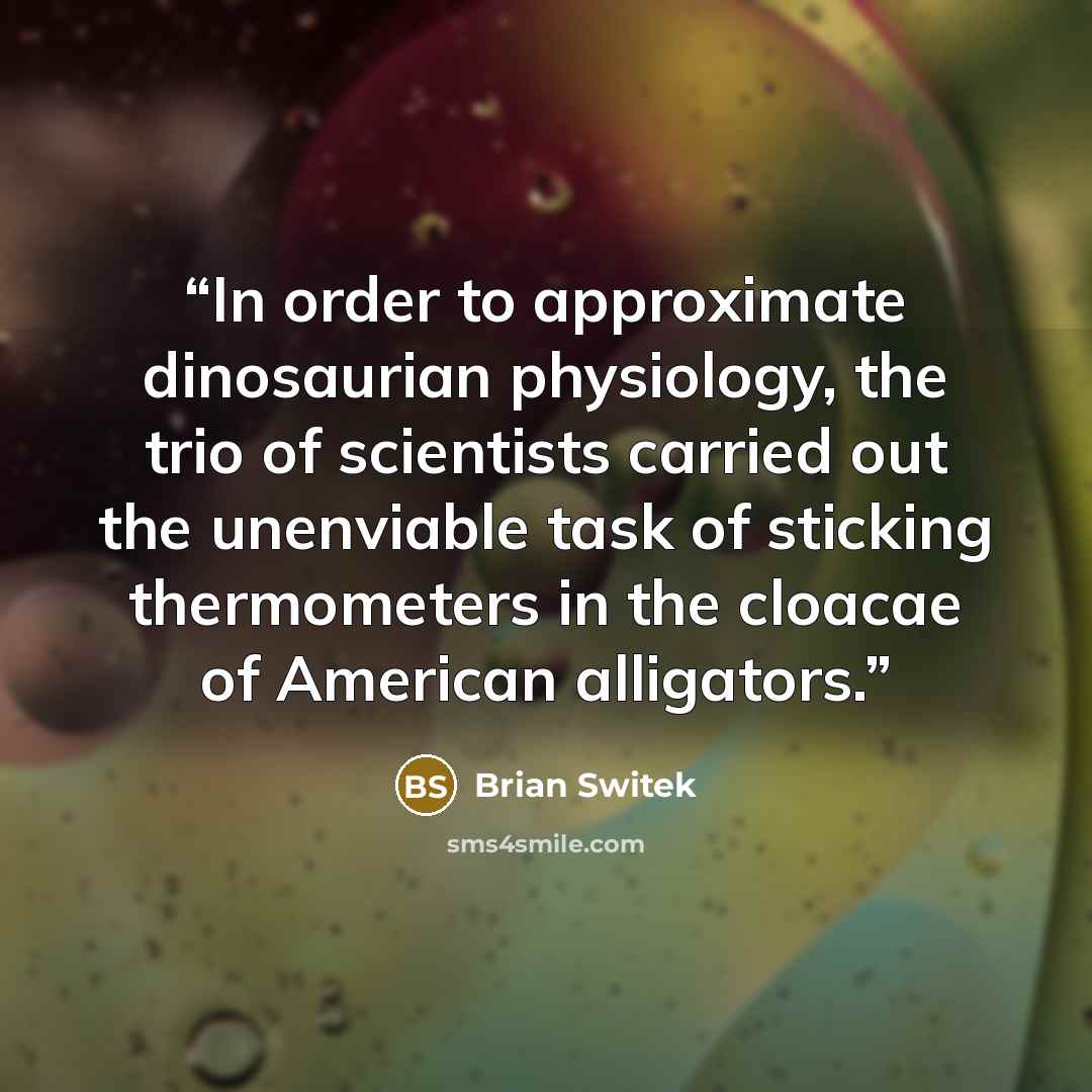 “In order to approximate dinosaurian physiology, the trio of scientists carried out the unenviable task of sticking thermometers in the cloacae of American alligators.” quote by Brian Switek