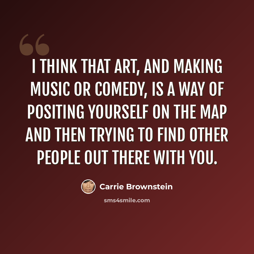 “I think that art, and making music or comedy, is a way of positing yourself on the map and then trying to find other people out there with you.” quote by Carrie Brownstein