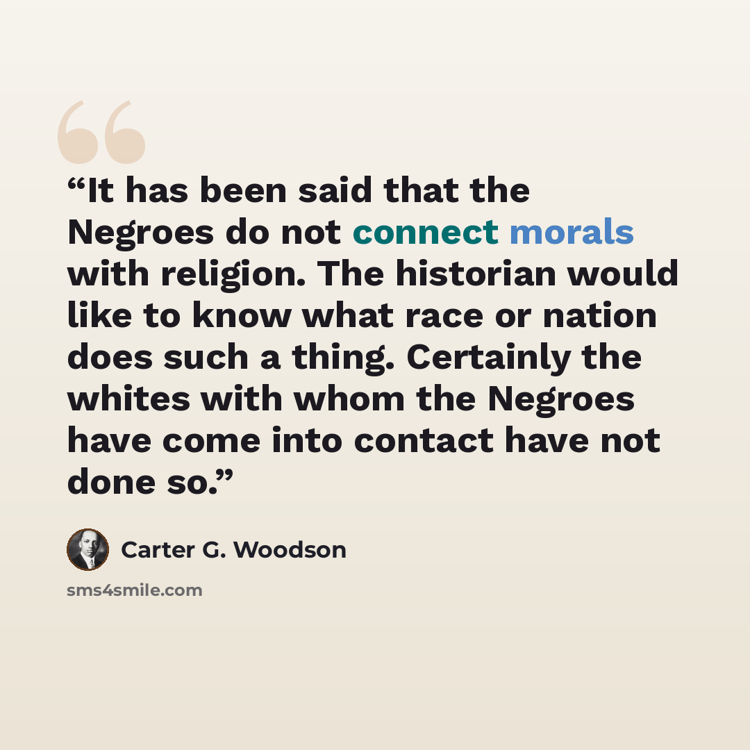 “It has been said that the Negroes do not connect morals with religion. The historian would like to know what race or nation does such a thing. Certainly the whites with whom the Negroes have come into contact have not done so.” quote by Carter G. Woodson