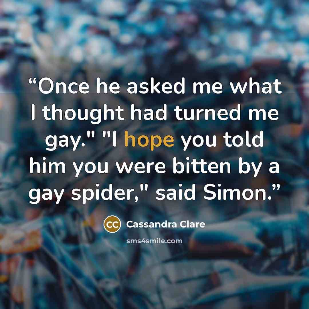 “Once he asked me what I thought had turned me gay." "I hope you told him you were bitten by a gay spider," said Simon.” quote by Cassandra Clare