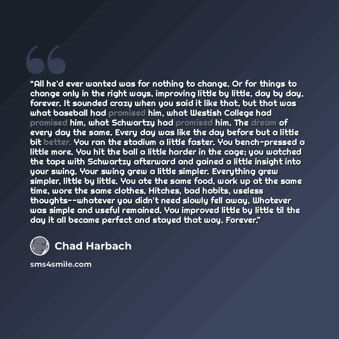 “All he'd ever wanted was for nothing to change. Or for things to change only in the right ways, improving little by little, day by day, forever. It sounded crazy when you said it like that, but that was what baseball had promised him, what Westish College had promised him, what Schwartzy had…” quote by Chad Harbach