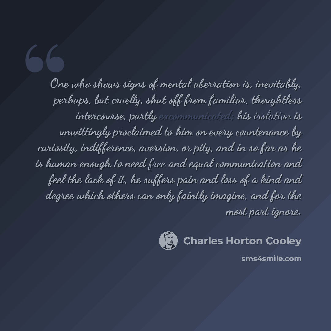 “One who shows signs of mental aberration is, inevitably, perhaps, but cruelly, shut off from familiar, thoughtless intercourse, partly excommunicated; his isolation is unwittingly proclaimed to him on every countenance by curiosity, indifference, aversion, or pity, and in so far as he is human…” quote by Charles Horton Cooley