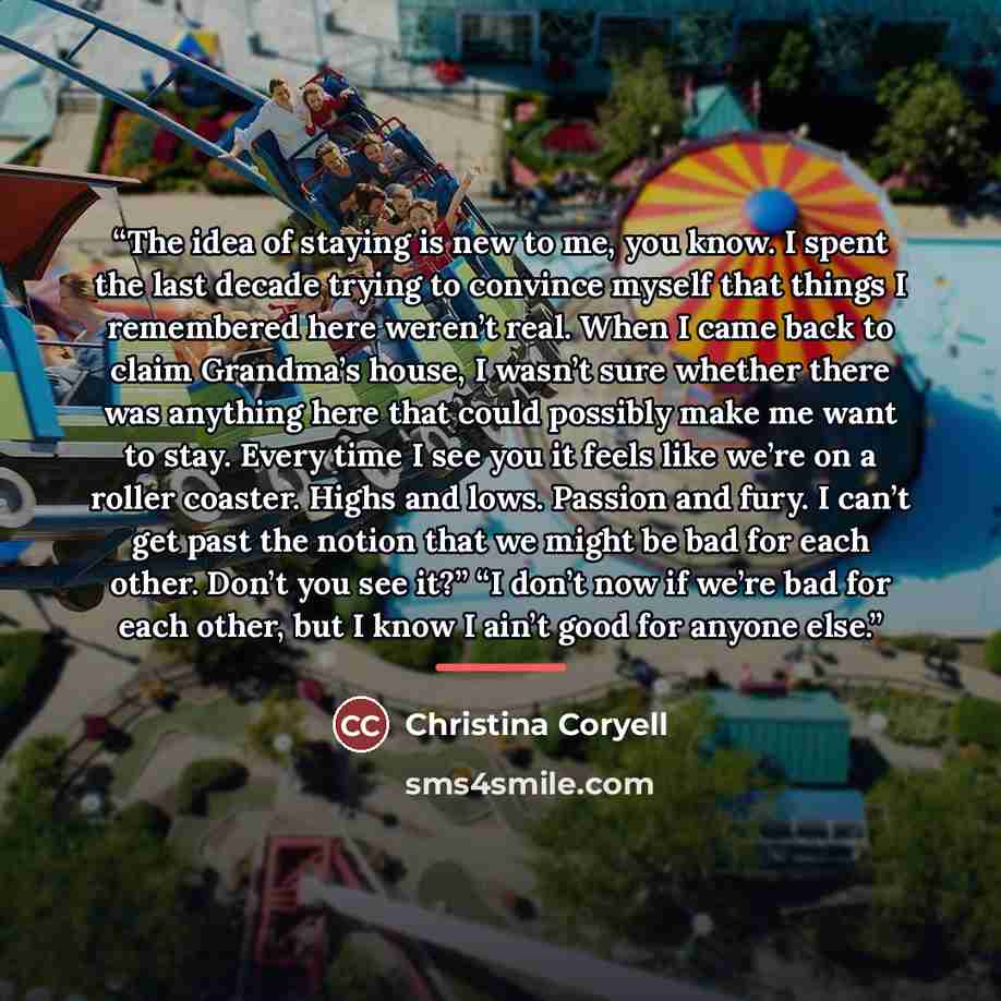 “The idea of staying is new to me, you know. I spent the last decade trying to convince myself that things I remembered here weren’t real. When I came back to claim Grandma’s house, I wasn’t sure whether there was anything here that could possibly make me want to stay. Every time I see you it feels…” quote by Christina Coryell