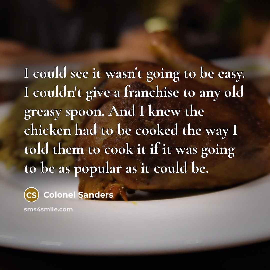 “I could see it wasn't going to be easy. I couldn't give a franchise to any old greasy spoon. And I knew the chicken had to be cooked the way I told them to cook it if it was going to be as popular as it could be.” quote by Colonel Sanders