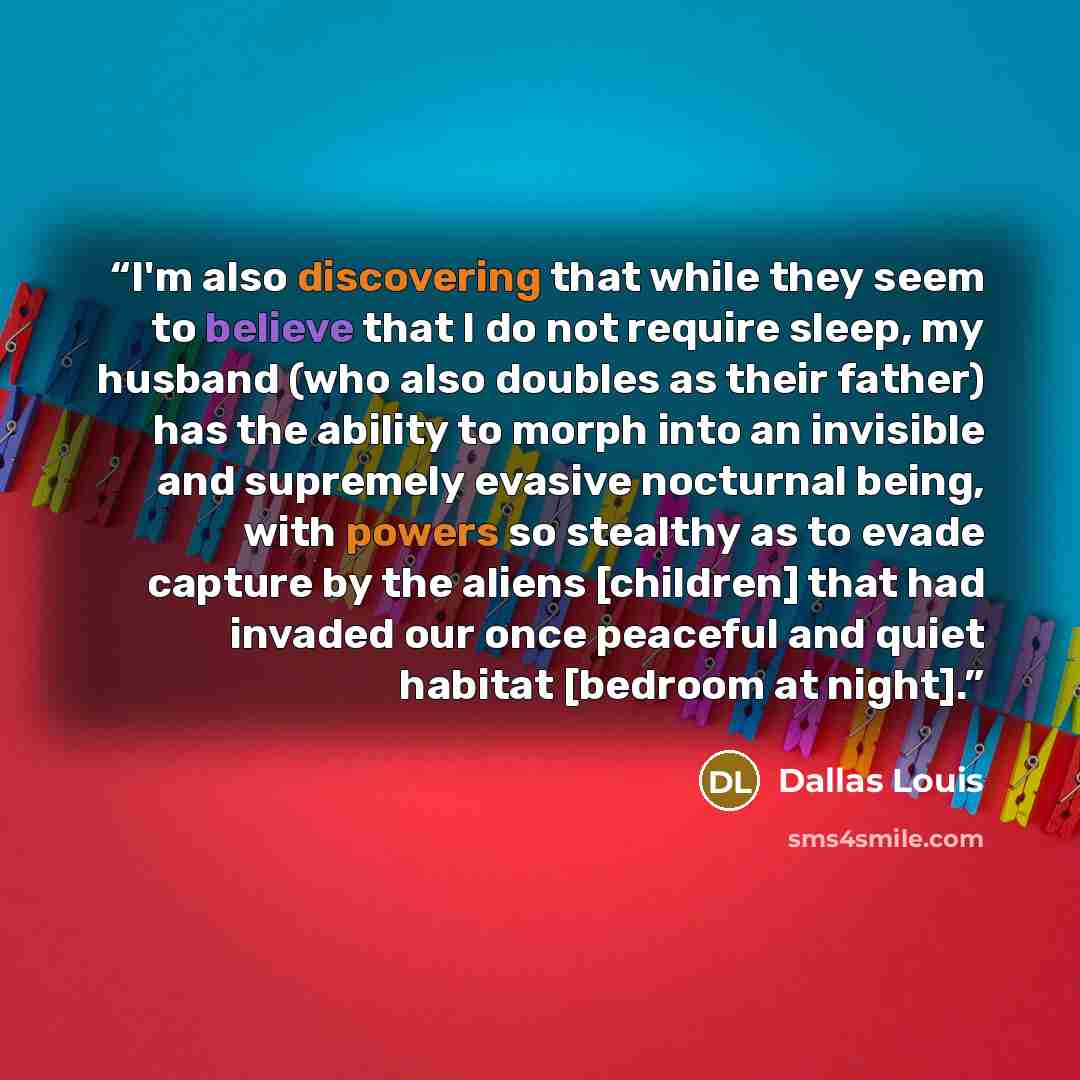 “I'm also discovering that while they seem to believe that I do not require sleep, my husband (who also doubles as their father) has the ability to morph into an invisible and supremely evasive nocturnal being, with powers so stealthy as to evade capture by the aliens [children] that had invaded…” quote by Dallas Louis