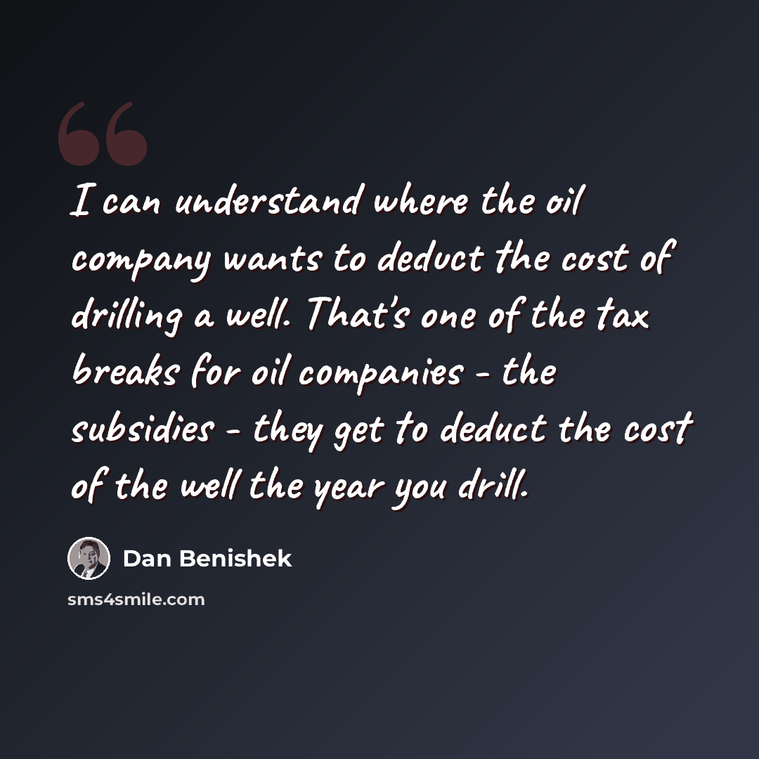 “I can understand where the oil company wants to deduct the cost of drilling a well. That's one of the tax breaks for oil companies - the subsidies - they get to deduct the cost of the well the year you drill.” quote by Dan Benishek