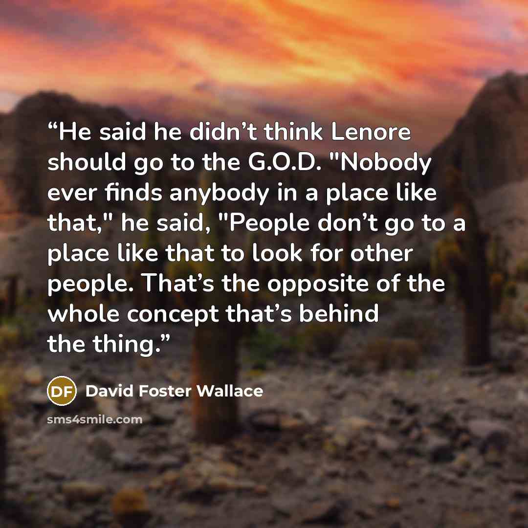“He said he didn’t think Lenore should go to the G.O.D. "Nobody ever finds anybody in a place like that," he said, "People don’t go to a place like that to look for other people. That’s the opposite of the whole concept that’s behind the thing.” quote by David Foster Wallace