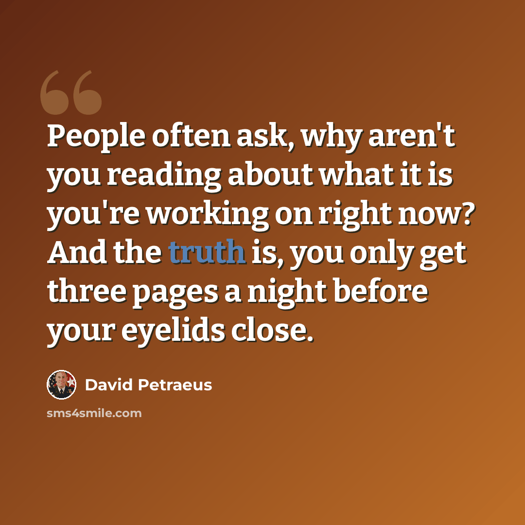 “People often ask, why aren't you reading about what it is you're working on right now? And the truth is, you only get three pages a night before your eyelids close.” quote by David Petraeus