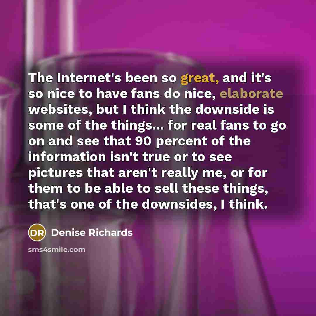 “The Internet's been so great, and it's so nice to have fans do nice, elaborate websites, but I think the downside is some of the things... for real fans to go on and see that 90 percent of the information isn't true or to see pictures that aren't really me, or for them to be able to sell these…” quote by Denise Richards