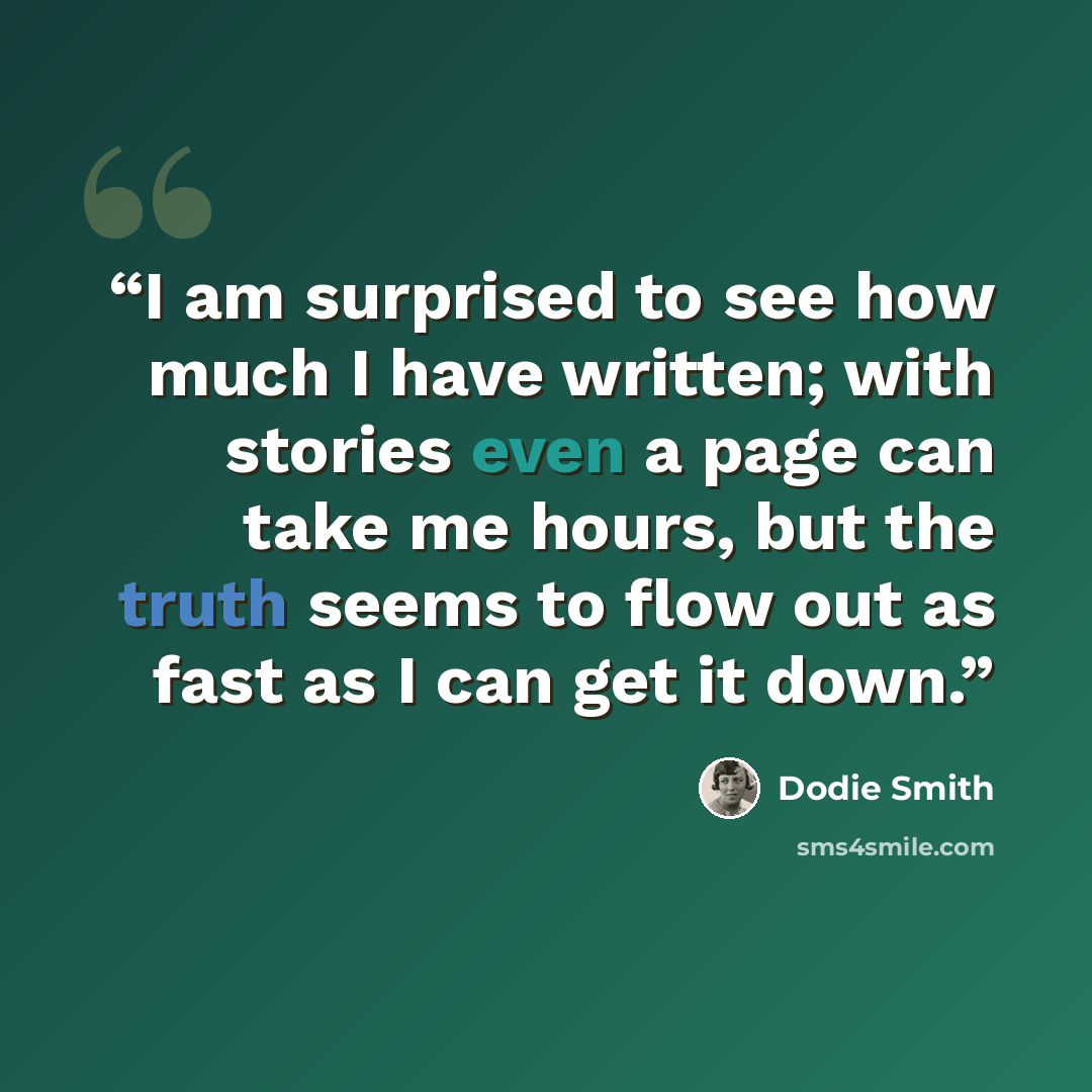 “I am surprised to see how much I have written; with stories even a page can take me hours, but the truth seems to flow out as fast as I can get it down.” quote by Dodie Smith