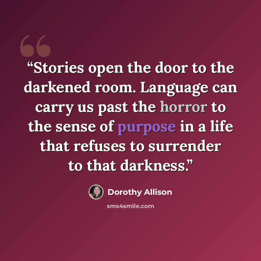 “Stories open the door to the darkened room. Language can carry us past the horror to the sense of purpose in a life that refuses to surrender to that darkness.” quote by Dorothy Allison