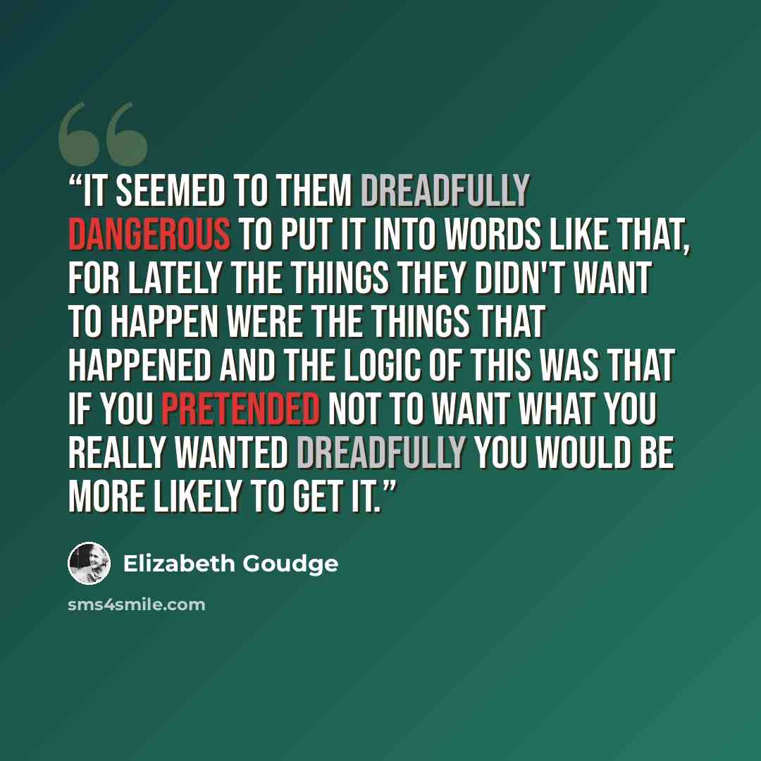 “It seemed to them dreadfully dangerous to put it into words like that, for lately the things they didn't want to happen were the things that happened and the logic of this was that if you pretended not to want what you really wanted dreadfully you would be more likely to get it.” quote by Elizabeth Goudge