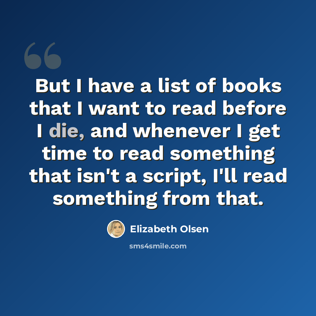“But I have a list of books that I want to read before I die, and whenever I get time to read something that isn't a script, I'll read something from that.” quote by Elizabeth Olsen
