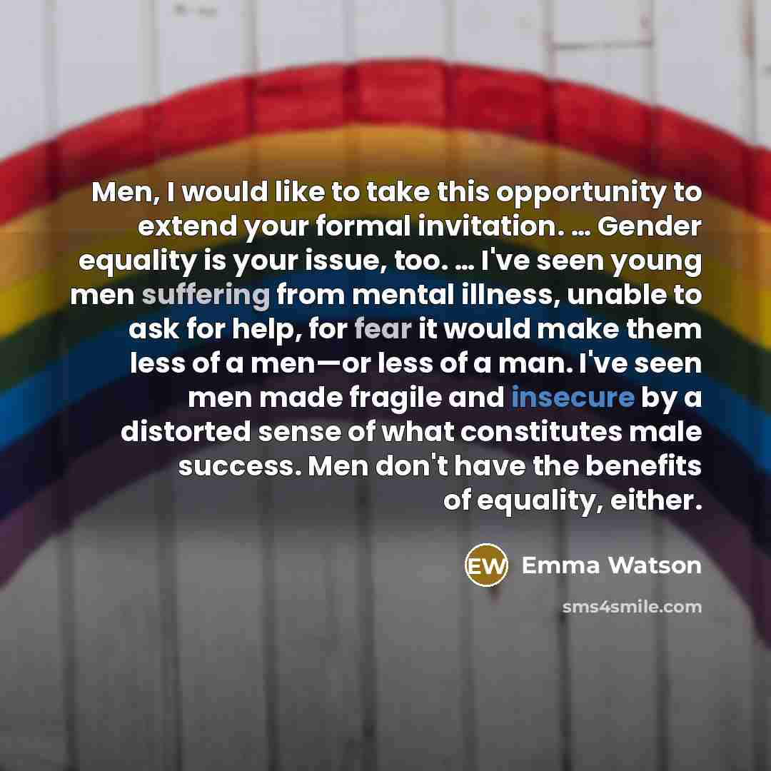 “Men, I would like to take this opportunity to extend your formal invitation. … Gender equality is your issue, too. … I've seen young men suffering from mental illness, unable to ask for help, for fear it would make them less of a men—or less of a man. I've seen men made fragile and insecure by a…” quote by Emma Watson