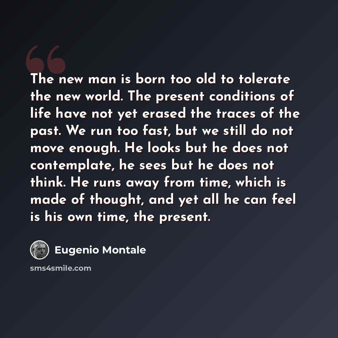“The new man is born too old to tolerate the new world. The present conditions of life have not yet erased the traces of the past. We run too fast, but we still do not move enough. He looks but he does not contemplate, he sees but he does not think. He runs away from time, which is made of thought…” quote by Eugenio Montale